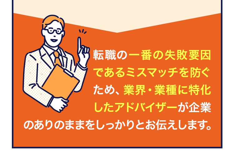 転職の一番の失敗要因であるミスマッチを防ぐため、業界・業種に特化したアドバイザーが企業のありのままをしっかりとお伝えします。